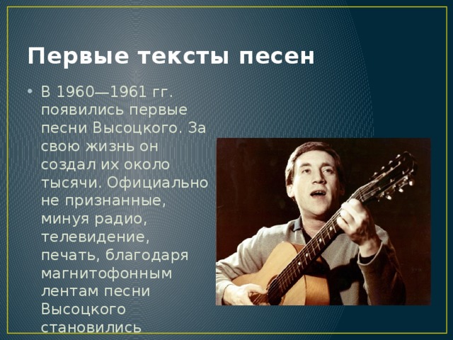 Первые тексты песен В 1960—1961 гг. появились первые песни Высоцкого. За свою жизнь он создал их около тысячи. Официально не признанные, минуя радио, телевидение, печать, благодаря магнитофонным лентам песни Высоцкого становились известны всем. 