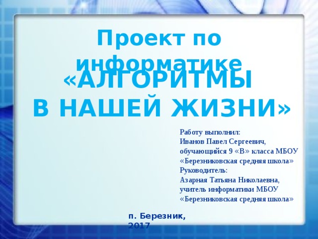 Проект по информатике «АЛГОРИТМЫ  В НАШЕЙ ЖИЗНИ» Работу выполнил: Иванов Павел Сергеевич,  обучающийся 9 « В » класса МБОУ « Березниковская средняя школа » Руководитель: Азарная Татьяна Николаевна, учитель информатики МБОУ « Березниковская средняя школа » п. Березник, 2017