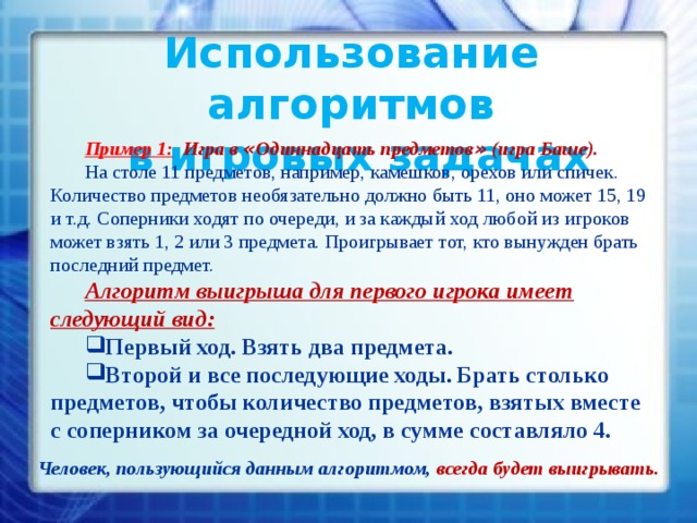 Использование алгоритмов  в игровых задачах Пример 1:  Игра в « Одиннадцать предметов » (игра Баше). На столе 11 предметов, например, камешков, орехов или спичек. Количество предметов необязательно должно быть 11, оно может 15, 19 и т.д. Соперники ходят по очереди, и за каждый ход любой из игроков может взять 1, 2 или 3 предмета. Проигрывает тот, кто вынужден брать последний предмет. Алгоритм выигрыша для первого игрока имеет следующий вид: Первый ход. Взять два предмета. Второй и все последующие ходы. Брать столько предметов, чтобы количество предметов, взятых вместе с соперником за очередной ход, в сумме составляло 4. Человек, пользующийся данным алгоритмом, всегда будет выигрывать.