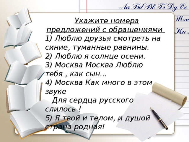  Укажите номера предложений с обращениями 1) Люблю друзья смотреть на синие, туманные равнины. 2) Люблю я солнце осени. 3) Москва Москва Люблю тебя , как сын... 4) Москва Как много в этом звуке    Для сердца русского слилось ! 5) Я твой и телом, и душой страна родная! 