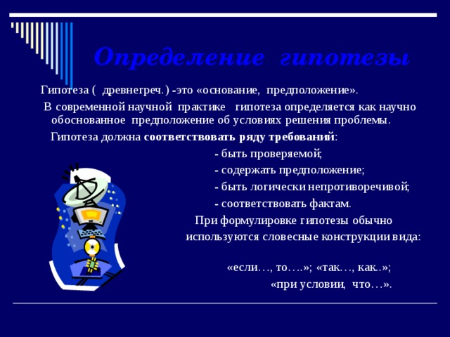  Определение гипотезы   Гипотеза ( древнегреч.) -это «основание, предположение».  В современной научной практике гипотеза определяется как научно обоснованное предположение об условиях решения проблемы.  Гипотеза должна соответствовать ряду требований :  - быть проверяемой;  - содержать предположение;  - быть логически непротиворечивой;  - соответствовать фактам.  При формулировке гипотезы обычно  используются словесные конструкции вида:  «если…, то….»; «так…, как..»;  «при условии, что…».   