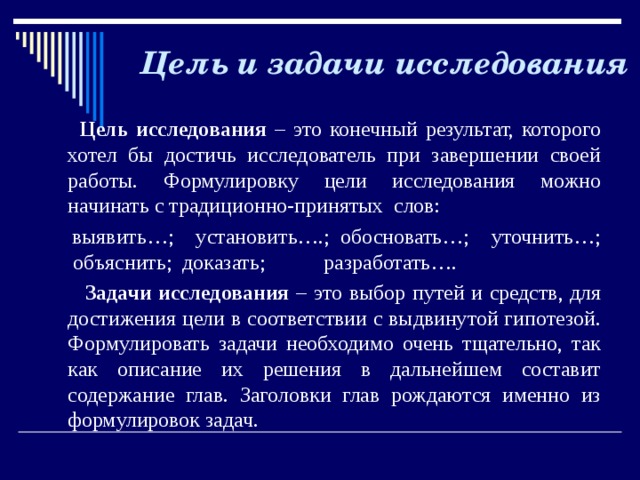  Цель и задачи исследования   Цель исследования – это конечный результат, которого хотел бы достичь исследователь при завершении своей работы. Формулировку цели исследования можно начинать с традиционно-принятых слов:  выявить…; установить….; обосновать…; уточнить…; объяснить; доказать; разработать….  Задачи исследования – это выбор путей и средств, для достижения цели в соответствии с выдвинутой гипотезой. Формулировать задачи необходимо очень тщательно, так как описание их решения в дальнейшем составит содержание глав. Заголовки глав рождаются именно из формулировок задач.   