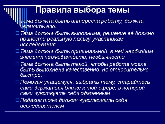 Тема должна быть интересна ребенку, должна увлекать его. Тема должна быть выполнима, решение её должно принести реальную пользу участникам исследования Тема должна быть оригинальной, в ней необходим элемент неожиданности, необычности Тема должна быть такой, чтобы работа могла быть выполнена качественно, но относительно быстро. Помогая учащемуся, выбрать тему, старайтесь сами держаться ближе к той сфере, в которой сами чувствуете себя одаренным Педагог тоже должен чувствовать себя  исследователем    