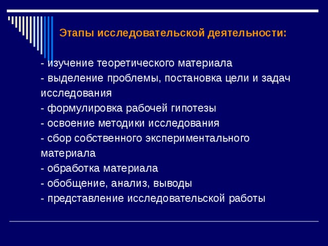  Этапы исследовательской деятельности: - изучение теоретического материала - выделение проблемы, постановка цели и задач исследования - формулировка рабочей гипотезы - освоение методики исследования - сбор собственного экспериментального материала - обработка материала - обобщение, анализ, выводы - представление исследовательской работы 