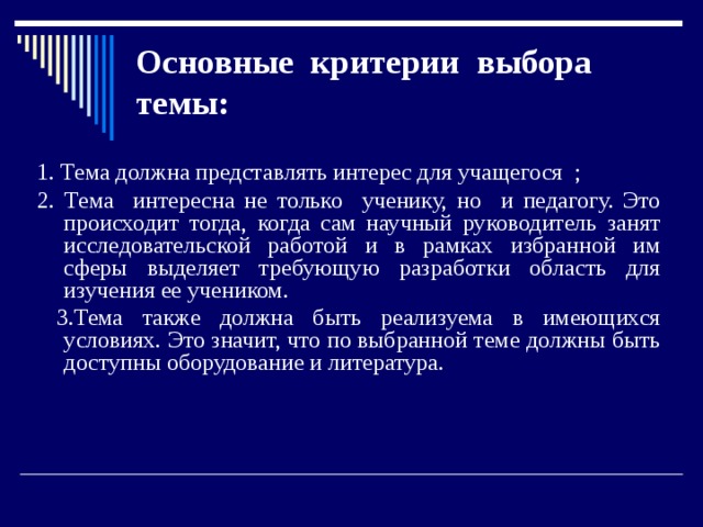 Основные критерии выбора темы:   1. Тема должна представлять интерес для учащегося ; 2. Тема интересна не только ученику, но и педагогу. Это происходит тогда, когда сам научный руководитель занят исследовательской работой и в рамках избранной им сферы выделяет требующую разработки область для изучения ее учеником.  3.Тема также должна быть реализуема в имеющихся условиях. Это значит, что по выбранной теме должны быть доступны оборудование и литература.  