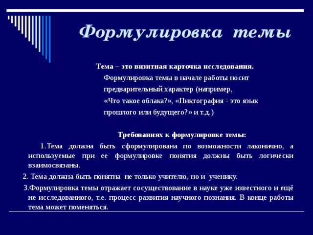   Формулировка темы    Тема – это визитная карточка исследования.  Формулировка темы в начале работы носит  предварительный характер (например,  «Что такое облака?», «Пиктография - это язык  прошлого или будущего?» и т.д.)  Требованиях к формулировке темы:  1.Тема должна быть сформулирована по возможности лаконично, а используемые при ее формулировке понятия должны быть логически взаимосвязаны.  2. Тема должна быть понятна не только учителю, но и ученику.  3.Формулировка темы отражает сосуществование в науке уже известного и ещё не исследованного, т.е. процесс развития научного познания. В конце работы тема может поменяться.   