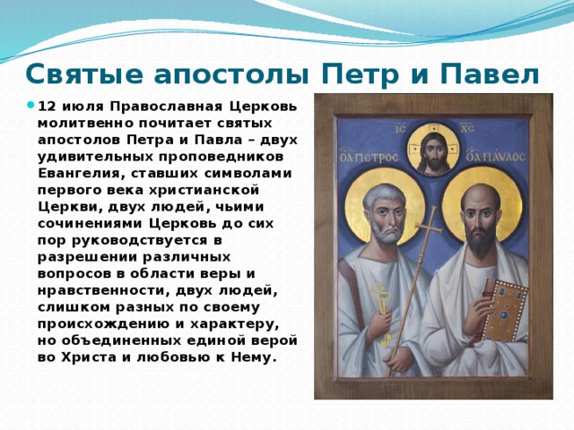 Святые апостолы Петр и Павел 12 июля Православная Церковь молитвенно почитает святых апостолов Петра и Павла – двух удивительных проповедников Евангелия, ставших символами первого века христианской Церкви, двух людей, чьими сочинениями Церковь до сих пор руководствуется в разрешении различных вопросов в области веры и нравственности, двух людей, слишком разных по своему происхождению и характеру, но объединенных единой верой во Христа и любовью к Нему. 