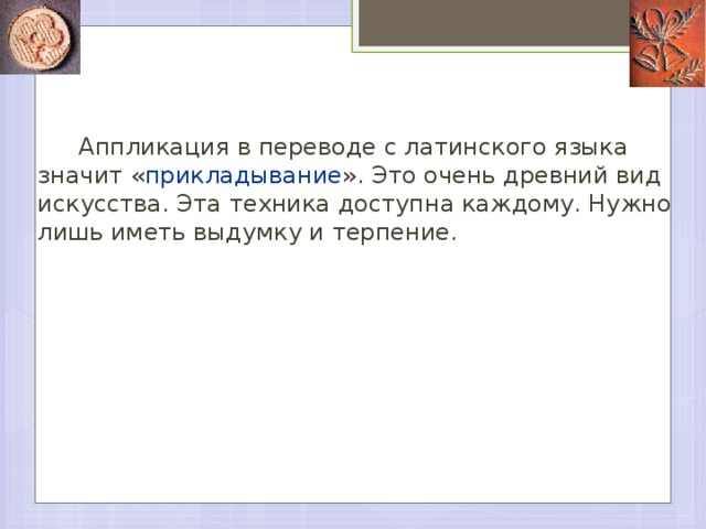 Аппликация в переводе с латинского языка значит « прикладывание ». Это очень древний вид искусства. Эта техника доступна каждому. Нужно лишь иметь выдумку и терпение.   