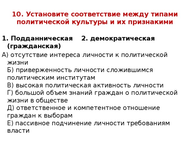 10. Установите соответствие между типами политической культуры и их признакими 1. Подданническая 2. демократическая (гражданская) А) отсутствие интереса личности к политической жизни  Б) приверженность личности сложившимся политическим институтам  В) высокая политическая активность личности  Г) большой объем знаний граждан о политической жизни в обществе  Д) ответственное и компетентное отношение граждан к выборам  Е) пассивное подчинение личности требованиям власти   