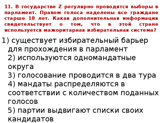 11. В государстве Z регулярно проводятся выборы в парламент. Правом голоса наделены все граждане старше 18 лет. Какая дополнительная информация свидетельствует о том, что в этой стране используется мажоритарная избирательная система? 1) существует избирательный барьер для прохождения в парламент  2) используются одномандатные округа  3) голосование проводится в два тура  4) мандаты распределяются в соответствии с количеством поданных голосов  5) партии выдвигают списки своих кандидатов  6) побеждает кандидат, получивший большинство голосов 