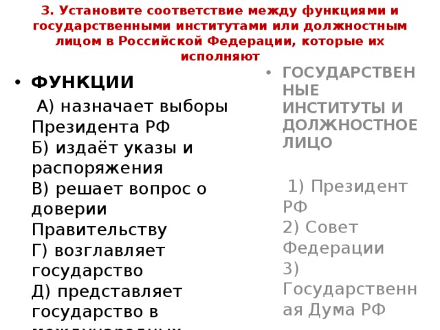 3. Установите соответствие между функциями и государственными институтами или должностным лицом в Российской Федерации, которые их исполняют ФУНКЦИИ ГОСУДАРСТВЕННЫЕ ИНСТИТУТЫ И ДОЛЖНОСТНОЕ ЛИЦО  А) назначает выборы Президента РФ  Б) издаёт указы и распоряжения  В) решает вопрос о доверии Правительству  Г) возглавляет государство  Д) представляет государство в международных отношениях     1) Президент РФ  2) Совет Федерации  3) Государственная Дума РФ 