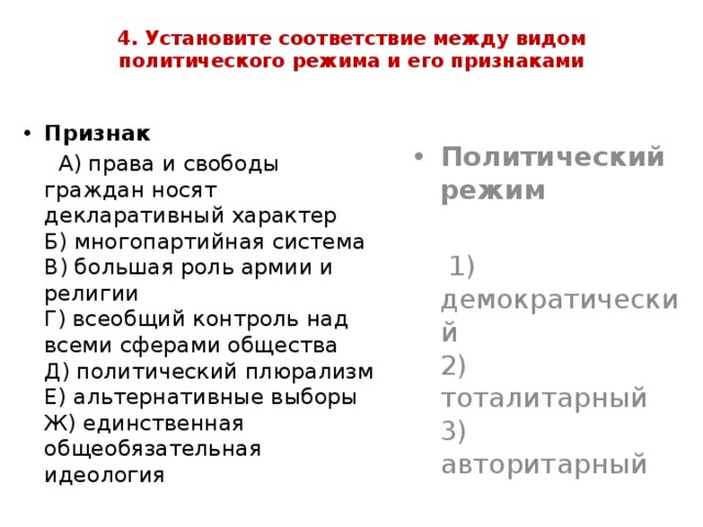 4. Установите соответствие между видом политического режима и его признаками   Признак  А) права и свободы граждан носят декларативный характер  Б) многопартийная система  В) большая роль армии и религии  Г) всеобщий контроль над всеми сферами общества  Д) политический плюрализм  Е) альтернативные выборы  Ж) единственная общеобязательная идеология Политический режим  1) демократический  2) тоталитарный  3) авторитарный 