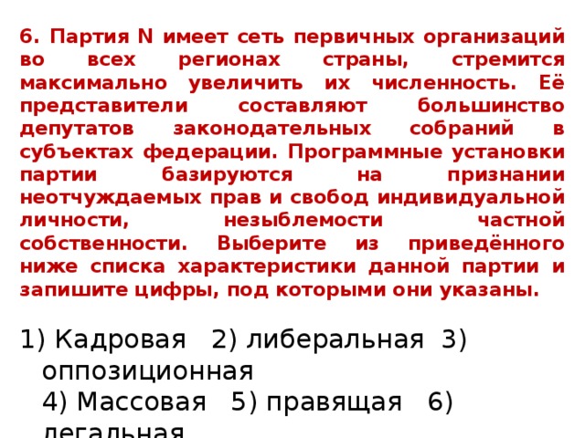 6. Партия N имеет сеть первичных организаций во всех регионах страны, стремится максимально увеличить их численность. Её представители составляют большинство депутатов законодательных собраний в субъектах федерации. Программные установки партии базируются на признании неотчуждаемых прав и свобод индивидуальной личности, незыблемости частной собственности. Выберите из приведённого ниже списка характеристики данной партии и запишите цифры, под которыми они указаны . 1) Кадровая 2) либеральная 3) оппозиционная  4) Массовая 5) правящая 6) легальная 