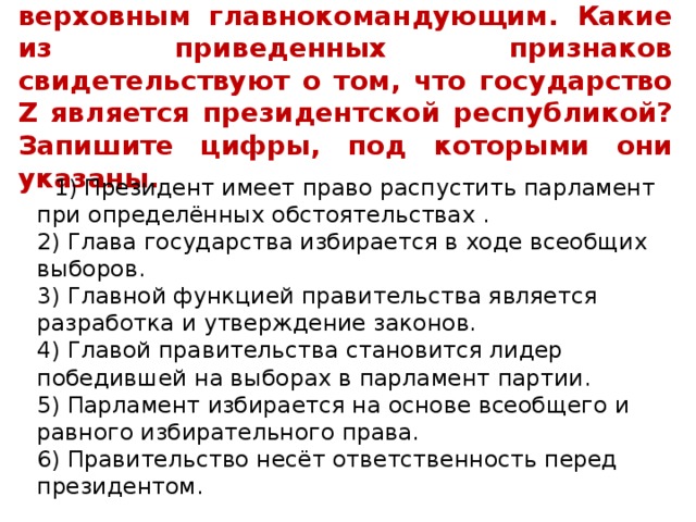 8. В государстве Z президент является верховным главнокомандующим. Какие из приведенных признаков свидетельствуют о том, что государство Z является президентской республикой? Запишите цифры, под которыми они указаны.  1) Президент имеет право распустить парламент при определённых обстоятельствах .  2) Глава государства избирается в ходе всеобщих выборов.  3) Главной функцией правительства является разработка и утверждение законов.  4) Главой правительства становится лидер победившей на выборах в парламент партии.  5) Парламент избирается на основе всеобщего и равного избирательного права.  6) Правительство несёт ответственность перед президентом. 