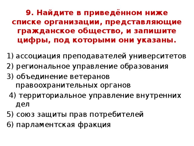 9. Найдите в приведённом ниже списке организации, представляющие гражданское общество, и запишите цифры, под которыми они указаны. ассоциация преподавателей университетов 2) региональное управление образования 3) объединение ветеранов правоохранительных органов  4) территориальное управление внутренних дел 5) союз защиты прав потребителей 6) парламентская фракция 