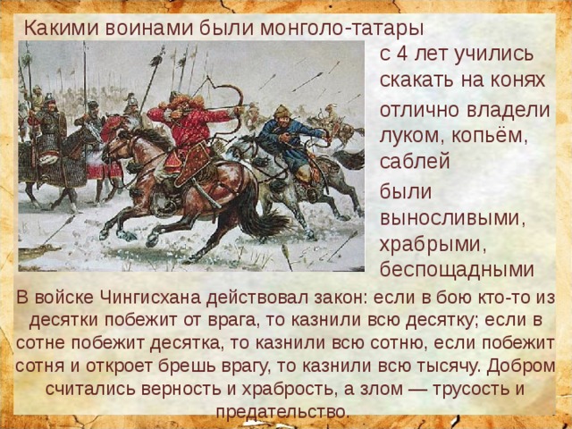 Какими воинами были монголо-татары с 4 лет учились скакать на конях отлично владели луком, копьём, саблей были выносливыми, храбрыми, беспощадными В войске Чингисхана действовал закон: если в бою кто-то из десятки побежит от врага, то казнили всю десятку; если в сотне побежит десятка, то казнили всю сотню, если побежит сотня и откроет брешь врагу, то казнили всю тысячу. Добром считались верность и храбрость, а злом — трусость и предательство. 
