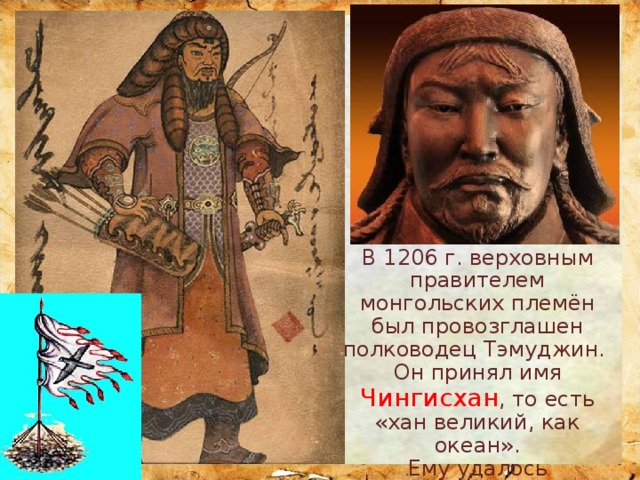 В 1206 г. верховным правителем монгольских племён был провозглашен полководец Тэмуджин. Он принял имя Чингисхан , то есть «хан великий, как океан». Ему удалось объединить враждующие племена монголов. 