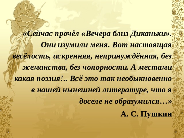   «Сейчас прочёл «Вечера близ Диканьки». Они изумили меня. Вот настоящая весёлость, искренняя, непринуждённая, без жеманства, без чопорности. А местами какая поэзия!.. Всё это так необыкновенно в нашей нынешней литературе, что я доселе не образумился…» А. С. Пушкин 