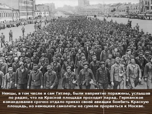 Немцы, в том числе и сам Гитлер, были неприятно поражены, услышав по радио, что на Красной площади проходит парад. Германское командование срочно отдало приказ своей авиации бомбить Красную площадь, но немецкие самолеты не сумели прорваться к Москве. 
