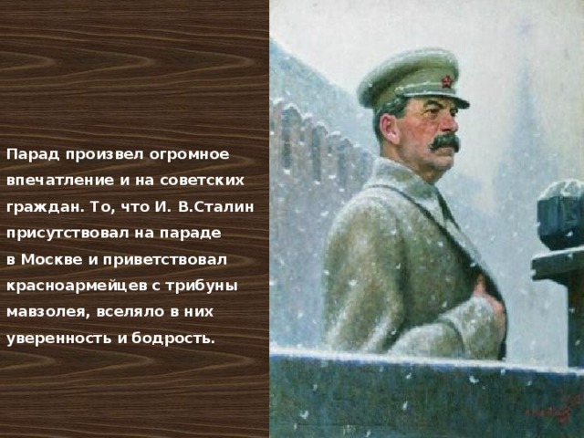 Парад произвел огромное впечатление и на советских граждан. То, что И. В.Сталин присутствовал на параде в Москве и приветствовал красноармейцев с трибуны мавзолея, вселяло в них уверенность и бодрость. 