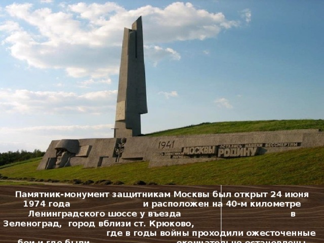 Памятник-монумент защитникам Москвы был открыт 24 июня 1974 года и расположен на 40-м километре Ленинградского шоссе у въезда в Зеленоград, город вблизи ст. Крюково, где в годы войны проходили ожесточенные бои и где были окончательно остановлены германские дивизии.   
