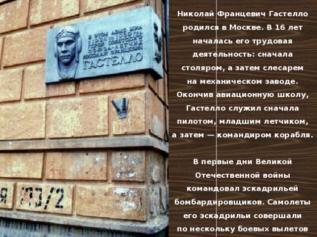 Николай Францевич Гастелло родился в Москве. В 16 лет началась его трудовая деятельность: сначала столяром, а затем слесарем на механическом заводе. Окончив авиационную школу, Гастелло служил сначала пилотом, младшим летчиком, а затем — командиром корабля.  В первые дни Великой Отечественной войны командовал эскадрильей бомбардировщиков. Самолеты его эскадрильи совершали по нескольку боевых вылетов в день. 