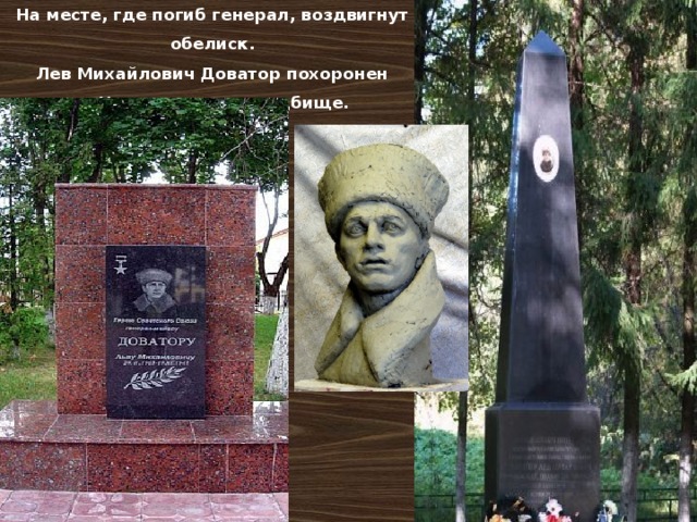 На месте, где погиб генерал, воздвигнут обелиск.  Лев Михайлович Доватор похоронен на Новодевичьем кладбище. 