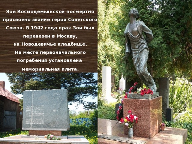 Зое Космодемьянской посмертно присвоено звание героя Советского Союза. В 1942 года прах Зои был перевезен в Москву, на Новодевичье кладбище. На месте первоначального погребения установлена мемориальная плита .   
