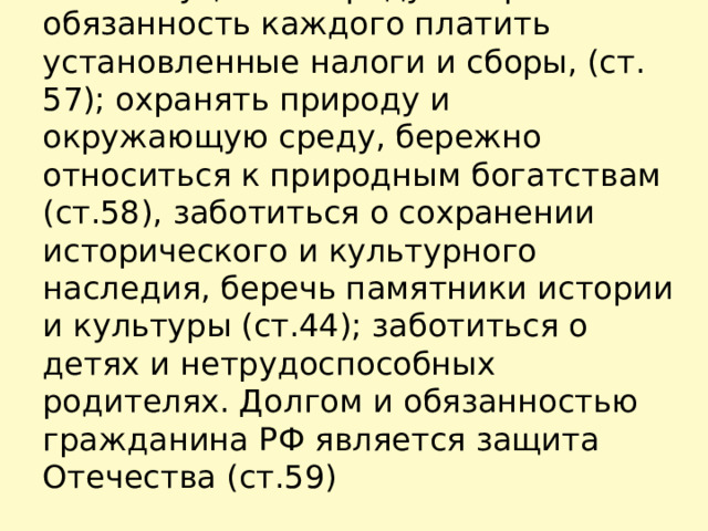 Конституция РФ предусматривает обязанность каждого платить установленные налоги и сборы, (ст. 57); охранять природу и окружающую среду, бережно относиться к природным богатствам (ст.58), заботиться о сохранении исторического и культурного наследия, беречь памятники истории и культуры (ст.44); заботиться о детях и нетрудоспособных родителях. Долгом и обязанностью гражданина РФ является защита Отечества (ст.59)   