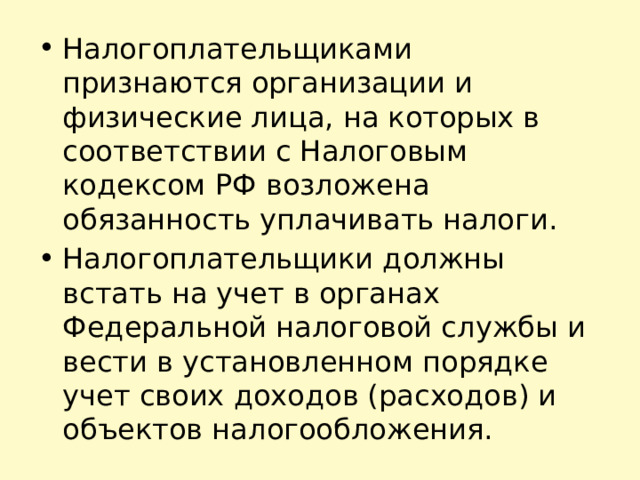 Налогоплательщиками признаются организации и физические лица, на которых в соответствии с Налоговым кодексом РФ возложена обязанность уплачивать налоги. Налогоплательщики должны встать на учет в органах Федеральной налоговой службы и вести в установленном порядке учет своих доходов (расходов) и объектов налогообложения. 