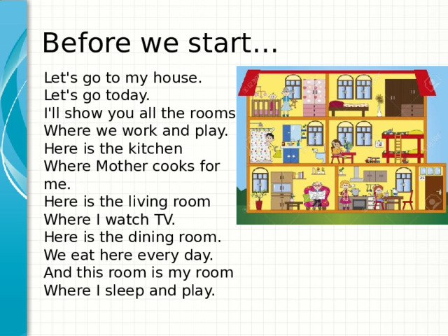 Before we start… Let's go to my house.  Let's go today.  I'll show you all the rooms  Where we work and play.  Here is the kitchen  Where Mother cooks for me.  Here is the living room  Where I watch TV.  Here is the dining room.  We eat here every day.  And this room is my room  Where I sleep and play.   Дайте краткий обзор презентации. Опишите главную суть презентации и обоснуйте ее важность. Представьте каждую из основных тем. Чтобы предоставить слушателям ориентир, можно можете повторять этот обзорный слайд в ходе презентации, выделяя тему, которая будет обсуждаться далее. 1 