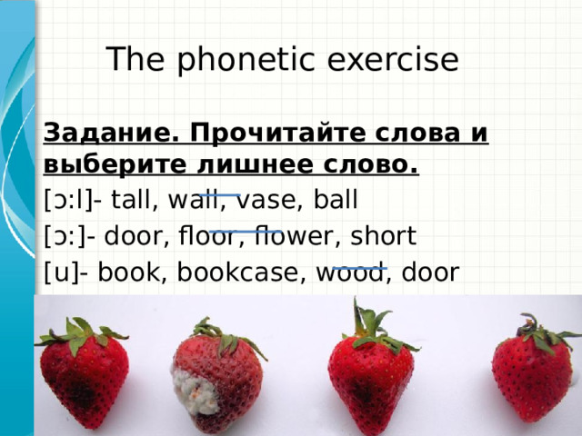 The phonetic exercise Задание. Прочитайте слова и выберите лишнее слово. [ɔ:l]- tall, wall, vase, ball [ɔ:]- door, floor, flower, short [u]- book, bookcase, wood, door 