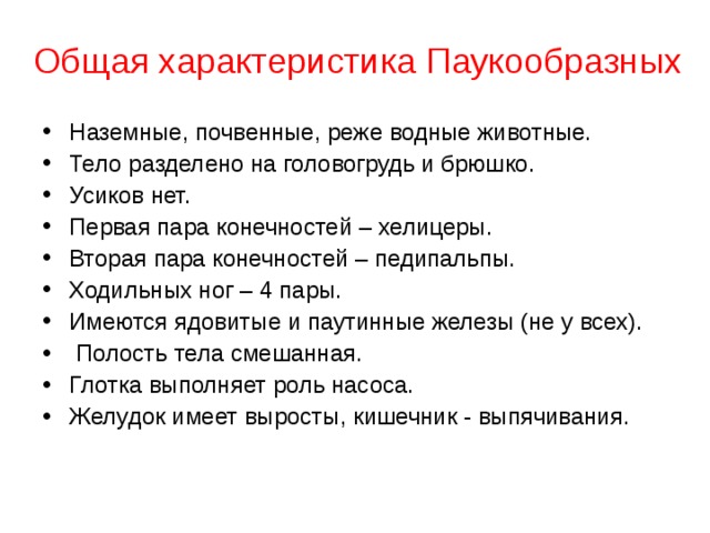 Общая характеристика Паукообразных   Наземные, почвенные, реже водные животные. Тело разделено на головогрудь и брюшко. Усиков нет. Первая пара конечностей – хелицеры. Вторая пара конечностей – педипальпы. Ходильных ног – 4 пары. Имеются ядовитые и паутинные железы (не у всех).  Полость тела смешанная. Глотка выполняет роль насоса. Желудок имеет выросты, кишечник - выпячивания.    