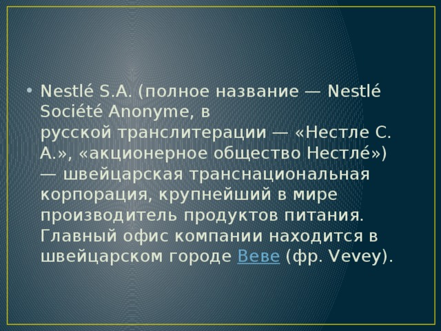 Nestlé S.A. (полное название — Nestlé Société Anonyme, в русской транслитерации — «Нестле С. А.», «акционерное общество Нестле́») — швейцарская транснациональная корпорация, крупнейший в мире производитель продуктов питания. Главный офис компании находится в швейцарском городе  Веве  (фр. Vevey). 