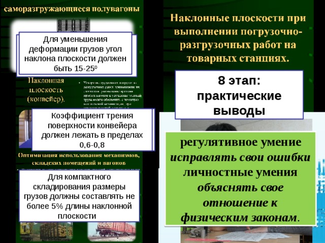 Для уменьшения деформации грузов угол наклона плоскости должен быть 15-25 0 Скорость грузов при движении по наклонной плоскости зависит от угла ее наклона 8 этап: практические выводы Коэффициент трения трения при движении по конвейеру должен быть достаточно большим Коэффициент трения поверхности конвейера должен лежать в пределах 0,6-0,8 регулятивное умение исправлять свои ошибки личностные умения объяснять свое отношение к физическим законам . Для компактного складирования размеры грузов должны составлять не более 5% длины наклонной плоскости Траектория движения грузов при движении по наклонной плоскости зависит от размера грузов.