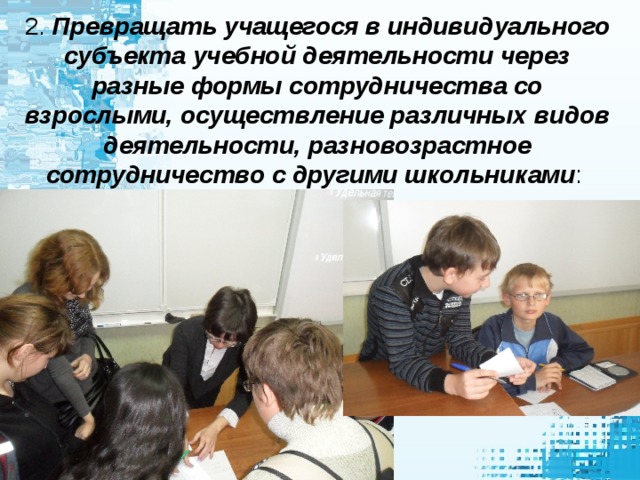 2. Превращать учащегося в индивидуального субъекта учебной деятельности через разные формы сотрудничества со взрослыми, осуществление различных видов деятельности, разновозрастное сотрудничество с другими школьниками : самостоятельно выполнять функции контроля и оценки результатов деятельности, быть способным определять содержание очередной учебной задачи и находить способы ее решения, а затем и самостоятельно находить, ставить и решать учебные задачи; уметь самостоятельно работать с различными источниками информации.