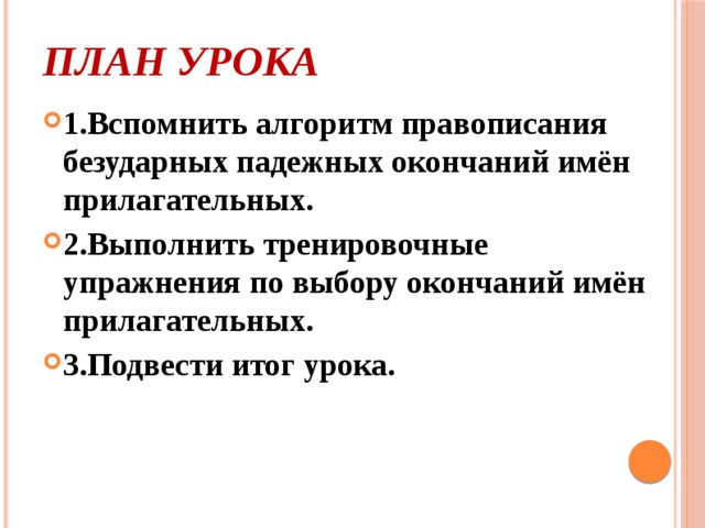 План урока   1.Вспомнить алгоритм правописания безударных падежных окончаний имён прилагательных. 2.Выполнить тренировочные упражнения по выбору окончаний имён прилагательных. 3.Подвести итог урока.  