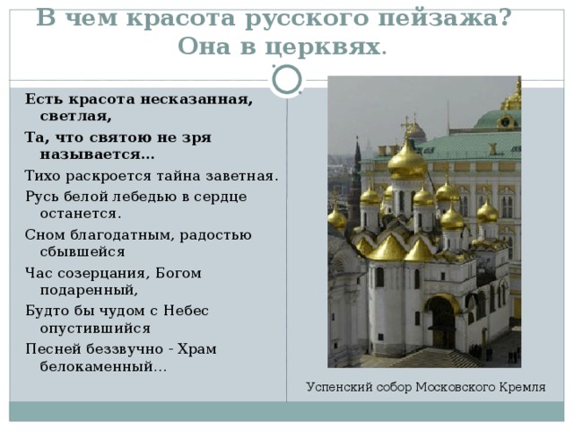 В чем красота русского пейзажа?  Она в церквях .  Есть красота несказанная, светлая, Та, что святою не зря называется… Тихо раскроется тайна заветная. Русь белой лебедью в сердце останется. Сном благодатным, радостью сбывшейся Час созерцания, Богом подаренный, Будто бы чудом с Небес опустившийся Песней беззвучно - Храм белокаменный… Успенский собор Московского Кремля