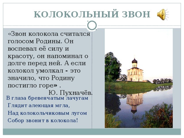 КОЛОКОЛЬНЫЙ ЗВОН «Звон колокола считался голосом Родины. Он воспевал её силу и красоту, он напоминал о долге перед ней. А если колокол умолкал - это значило, что Родину постигло горе » .  Ю. Пухначёв.   В глаза бревенчатым лачугам   Глядит алеющая мгла,   Над колокольчиковым лугом   Собор звонит в колокола!  