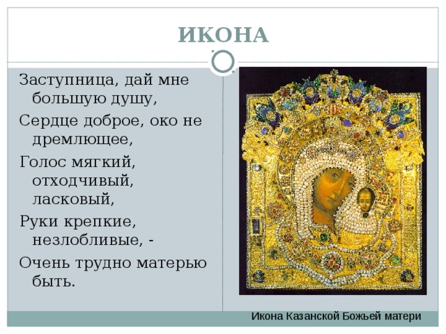 ИКОНА Заступница, дай мне большую душу, Сердце доброе, око не дремлющее, Голос мягкий, отходчивый, ласковый, Руки крепкие, незлобливые, - Очень трудно матерью быть. Икона Казанской Божьей матери