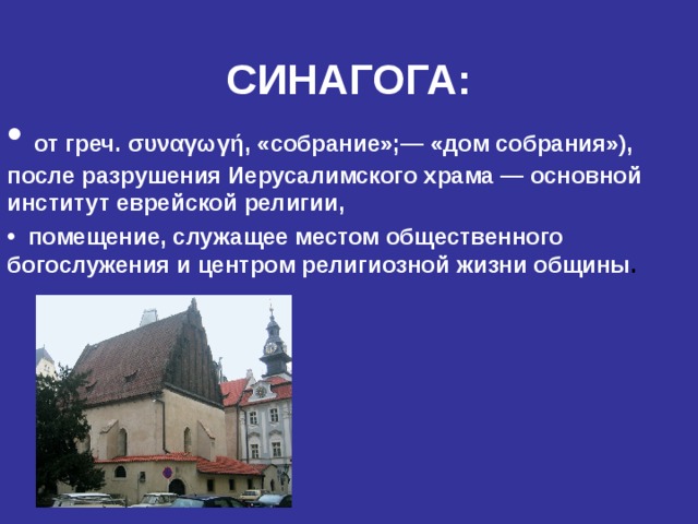 СИНАГОГА:  от греч. συναγωγή , «собрание»;— «дом собрания»), после разрушения Иерусалимского храма — основной институт еврейской религии,  помещение, служащее местом общественного богослужения и центром религиозной  жизни общины .