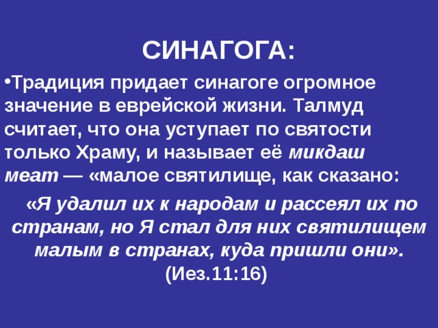 СИНАГОГА: Традиция придает синагоге огромное значение в еврейской жизни. Талмуд считает, что она уступает по святости только Храму, и называет её микдаш меат  — «малое святилище, как сказано:  « Я удалил их к народам и рассеял их по странам, но Я стал для них святилищем малым в странах, куда пришли они».  (Иез.11:16)