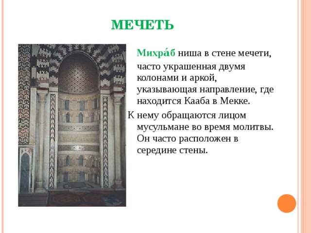 МЕЧЕТЬ  Михра́б ниша в стене мечети, часто украшенная двумя колонами и аркой, указывающая направление, где находится Кааба в Мекке. К нему обращаются лицом мусульмане во время молитвы. Он часто расположен в середине стены. Михраб каирской мечети