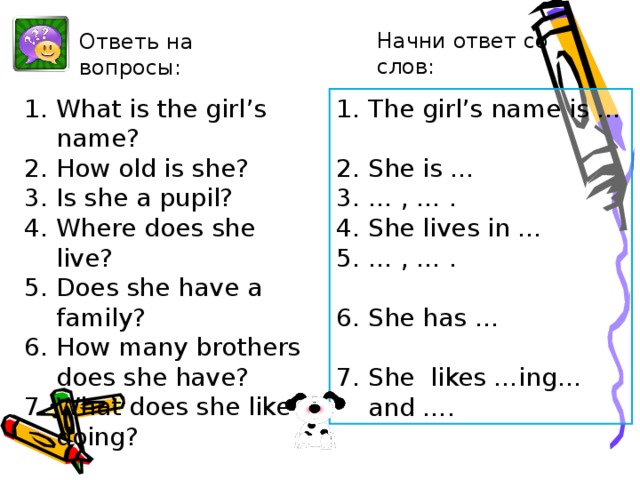 Начни ответ со слов: Ответь на вопросы: What is the girl’s name? How old is she? Is she a pupil? Where does she live? Does she have a family? How many brothers does she have? What does she like doing? The girl’s name is …  She is … … , … . She lives in … … , … .  She has …  She likes …ing… and …. After-reading. Извлечение специальной информации из текста.   