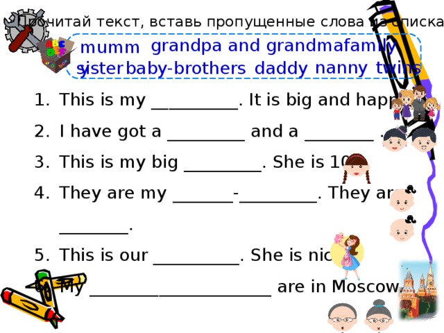 Прочитай текст, вставь пропущенные слова из списка. grandpa and grandma family mummy nanny twins daddy baby-brothers sister This is my __________. It is big and happy. I have got a _________ and a ________ . This is my big _________. She is 10. They are my _______-_________. They are ________. This is our __________. She is nice. My _____________________ are in Moscow. Выражения little/big brother/sister позаимствовала в Spotlight. Именно так авторы этого УМК именуют старших/младших братьев/сестёр. Анимация времени начинается по щелчку. Через 20 секунд словосочетания исчезают.    