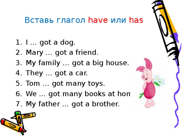 Вставь глагол have  или  has I … got a dog. Mary … got a friend. My family … got a big house. They … got a car. Tom … got many toys. We … got many books at home. My father … got a brother. 