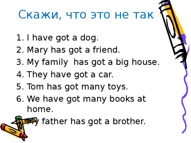 Скажи, что это не так I  have got a dog. Mary has got a friend. My family has got a big house. They have got a car. Tom has got many toys. We have got many books at home. My father has got a brother. 