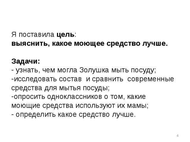Я поставила цель :  выяснить, какое моющее средство лучше.   Задачи:  - узнать, чем могла Золушка мыть посуду;  -исследовать состав и сравнить современные средства для мытья посуды;  -опросить одноклассников о том, какие моющие средства используют их мамы;  - определить какое средство лучше.