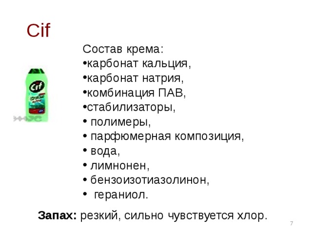 Cif Состав крема: карбонат кальция, карбонат натрия, комбинация ПАВ, стабилизаторы,  полимеры,  парфюмерная композиция,  вода,  лимнонен,  бензоизотиазолинон,  гераниол.  Запах:  резкий, сильно чувствуется хлор.