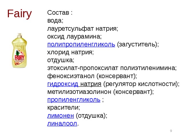 Состав :  вода;  лауретсульфат натрия;  оксид лаурамина;  полипропиленгликоль  (загуститель);  хлорид натрия;  отдушка;  этоксилат-пропоксилат полиэтиленимина;  феноксиэтанол (консервант);  гидроксид натрия  (регулятор кислотности);  метилизотиазолинон (консервант);  пропиленгликоль  ;  красители;  лимонен  (отдушка);  линалоол .   Fairy